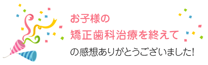 お子さまの矯正歯科治療を終えての感想ありがとうございました！